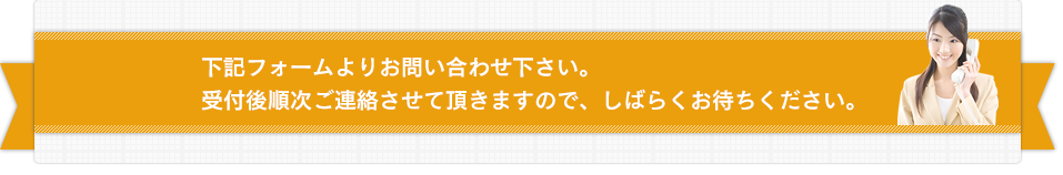 下記フォームよりお問い合わせ下さい。受付後順次ご連絡させて頂きますので、しばらくお待ちください。